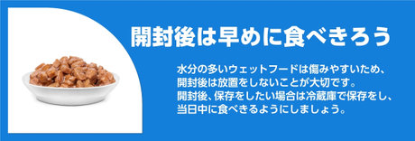 開封後は早めに食べきろう 水分の多いウェットフードは痛みやすいため、開封後は放置をしないことが大切です。 開封後、保存をしたい場合は冷蔵庫で保存をし、当日中に食べきるようにしましょう。